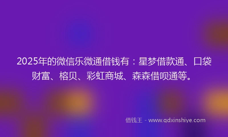 2025年的微信乐微通借钱有：星梦借款通、口袋财富、榕贝、彩虹商城、森森借呗通等。