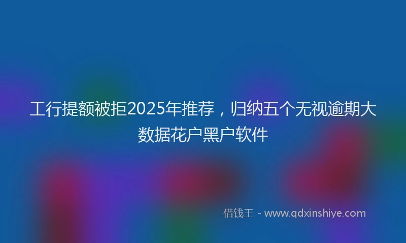工行提额被拒2025年推荐，归纳五个无视逾期大数据花户黑户软件