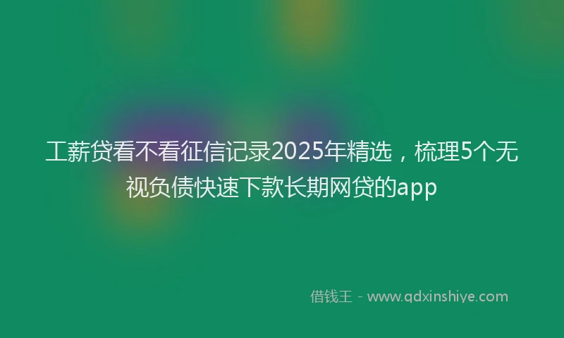 工薪贷看不看征信记录2025年精选，梳理5个无视负债快速下款长期网贷的app