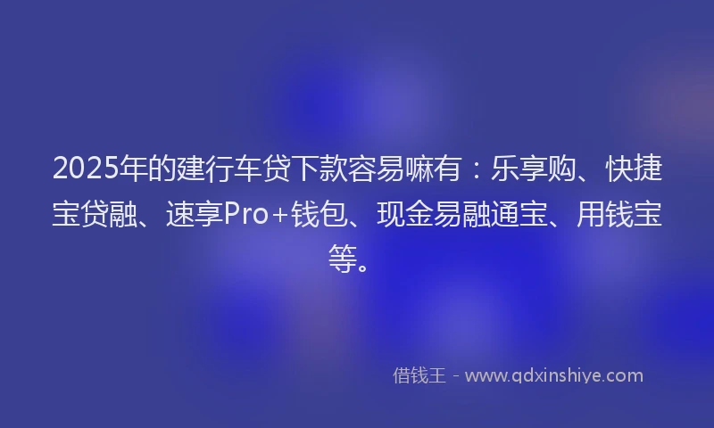 2025年的建行车贷下款容易嘛有：乐享购、快捷宝贷融、速享Pro+钱包、现金易融通宝、用钱宝等。