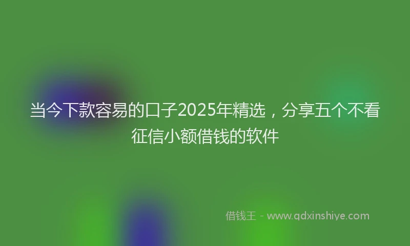 当今下款容易的口子2025年精选，分享五个不看征信小额借钱的软件