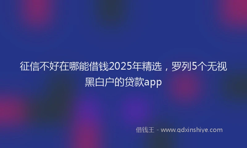 征信不好在哪能借钱2025年精选，罗列5个无视黑白户的贷款app