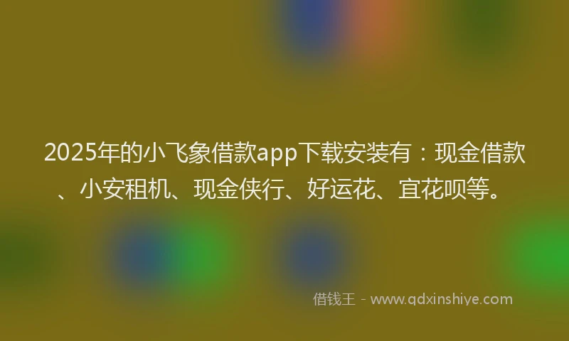 2025年的小飞象借款app下载安装有：现金借款、小安租机、现金侠行、好运花、宜花呗等。