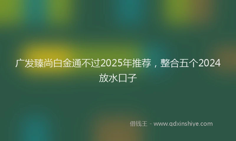 广发臻尚白金通不过2025年推荐，整合五个2024放水口子
