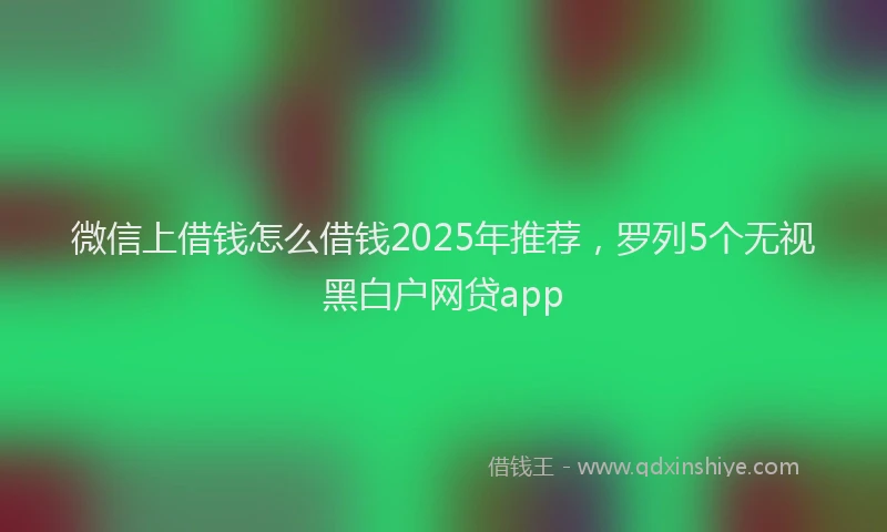 微信上借钱怎么借钱2025年推荐，罗列5个无视黑白户网贷app
