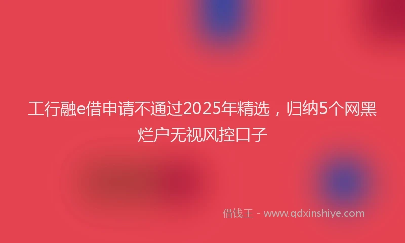 工行融e借申请不通过2025年精选，归纳5个网黑烂户无视风控口子