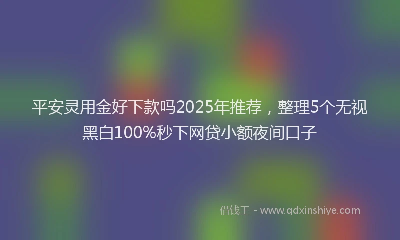 平安灵用金好下款吗2025年推荐，整理5个无视黑白100%秒下网贷小额夜间口子