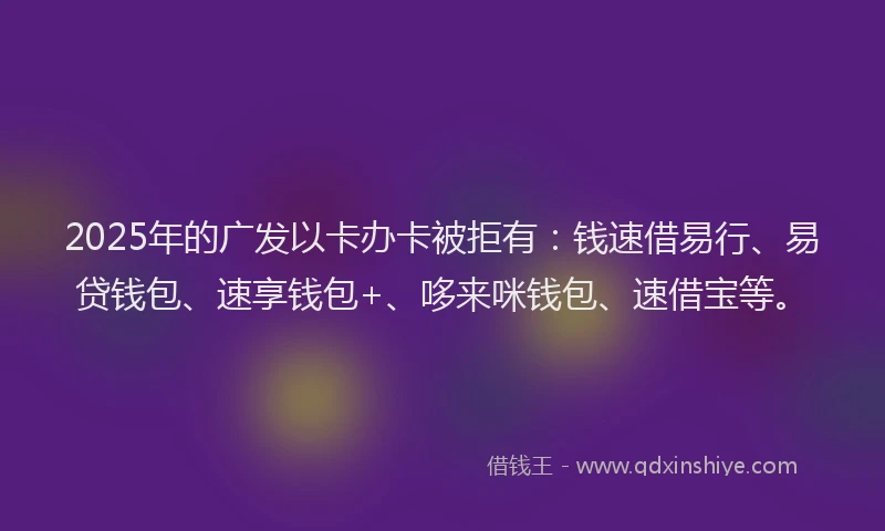 2025年的广发以卡办卡被拒有：钱速借易行、易贷钱包、速享钱包+、哆来咪钱包、速借宝等。