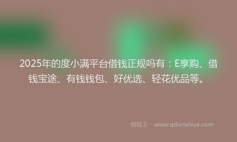 2025年的度小满平台借钱正规吗有：E享购、借钱宝途、有钱钱包、好优选、轻花优品等。