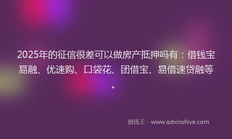 2025年的征信很差可以做房产抵押吗有：借钱宝易融、优速购、口袋花、团借宝、易借速贷融等。