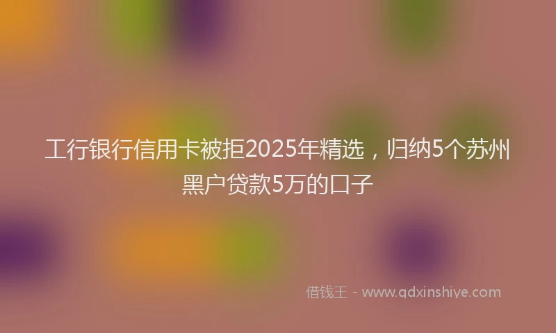 工行银行信用卡被拒2025年精选，归纳5个苏州黑户贷款5万的口子