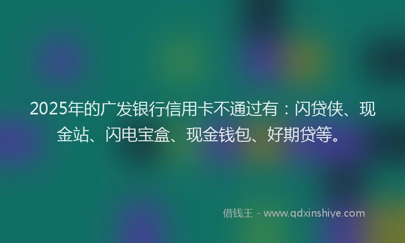 2025年的广发银行信用卡不通过有：闪贷侠、现金站、闪电宝盒、现金钱包、好期贷等。