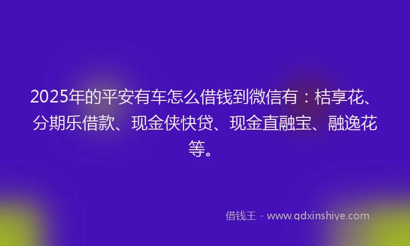 2025年的平安有车怎么借钱到微信有：桔享花、分期乐借款、现金侠快贷、现金直融宝、融逸花等。