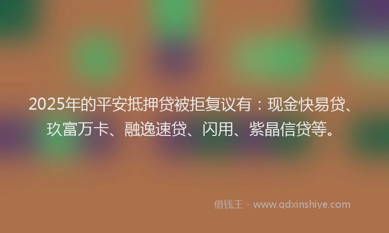 2025年的平安抵押贷被拒复议有：现金快易贷、玖富万卡、融逸速贷、闪用、紫晶信贷等。