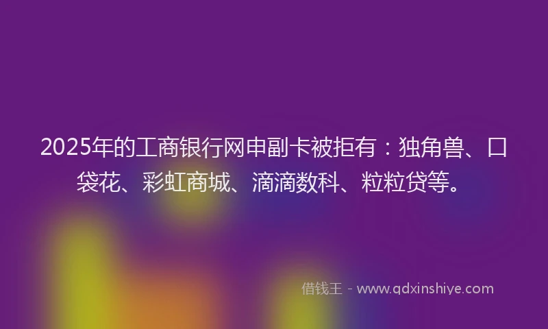 2025年的工商银行网申副卡被拒有：独角兽、口袋花、彩虹商城、滴滴数科、粒粒贷等。