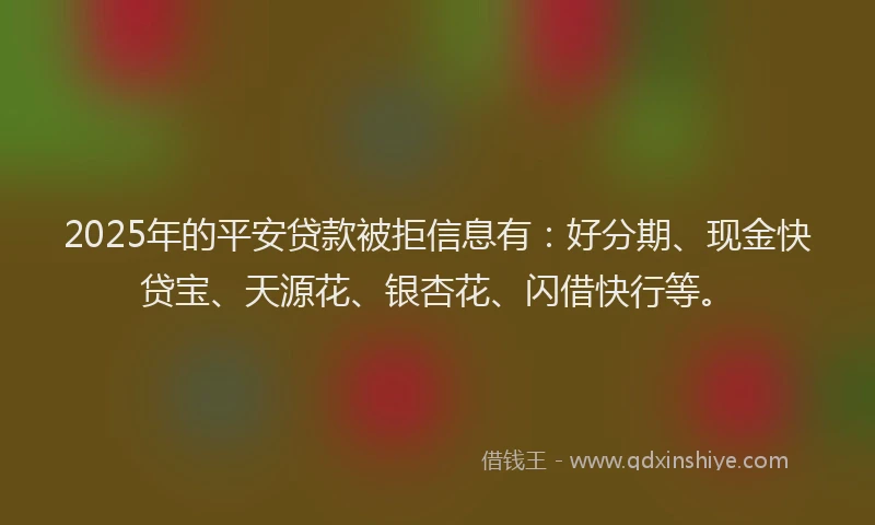 2025年的平安贷款被拒信息有：好分期、现金快贷宝、天源花、银杏花、闪借快行等。