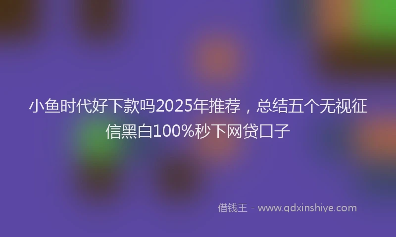 小鱼时代好下款吗2025年推荐，总结五个无视征信黑白100%秒下网贷口子