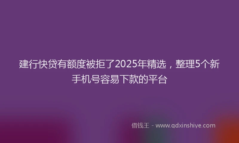 建行快贷有额度被拒了2025年精选，整理5个新手机号容易下款的平台