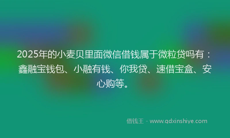 2025年的小麦贝里面微信借钱属于微粒贷吗有：鑫融宝钱包、小融有钱、你我贷、速借宝盒、安心购等。