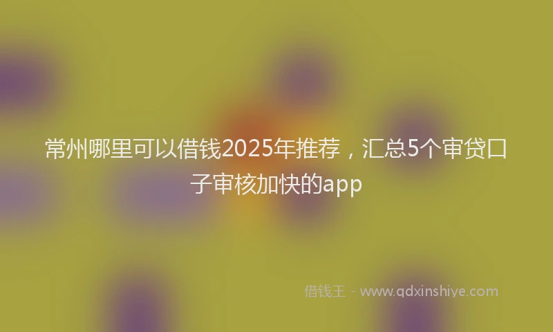 常州哪里可以借钱2025年推荐，汇总5个审贷口子审核加快的app
