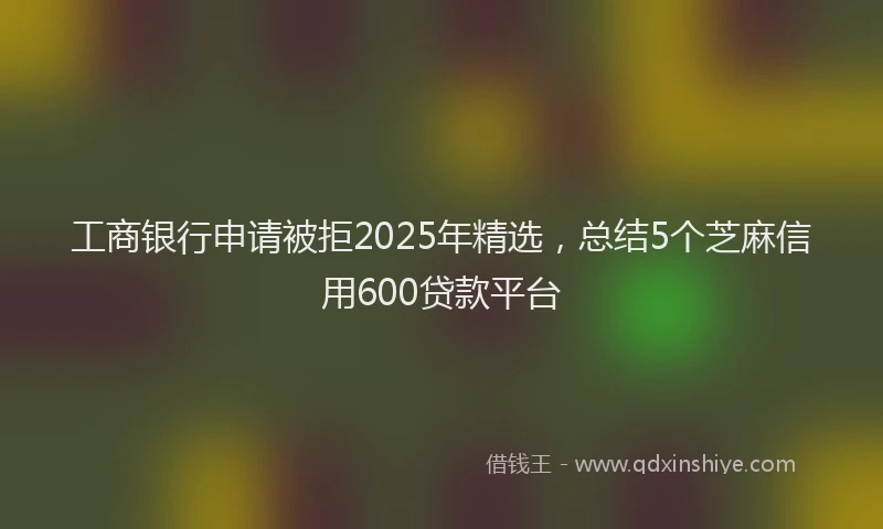 工商银行申请被拒2025年精选，总结5个芝麻信用600贷款平台