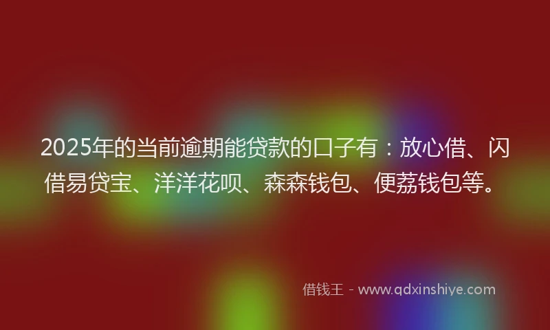2025年的当前逾期能贷款的口子有：放心借、闪借易贷宝、洋洋花呗、森森钱包、便荔钱包等。