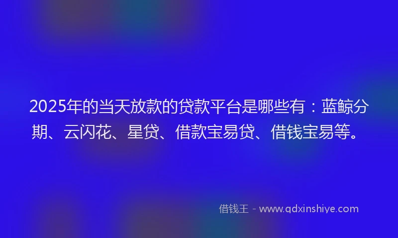 2025年的当天放款的贷款平台是哪些有：蓝鲸分期、云闪花、星贷、借款宝易贷、借钱宝易等。
