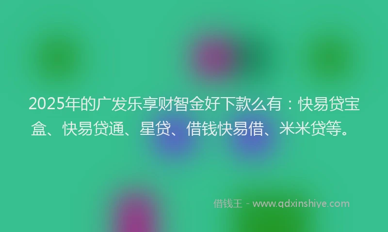 2025年的广发乐享财智金好下款么有：快易贷宝盒、快易贷通、星贷、借钱快易借、米米贷等。