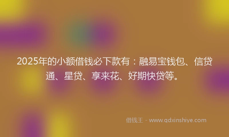 2025年的小额借钱必下款有：融易宝钱包、信贷通、星贷、享来花、好期快贷等。