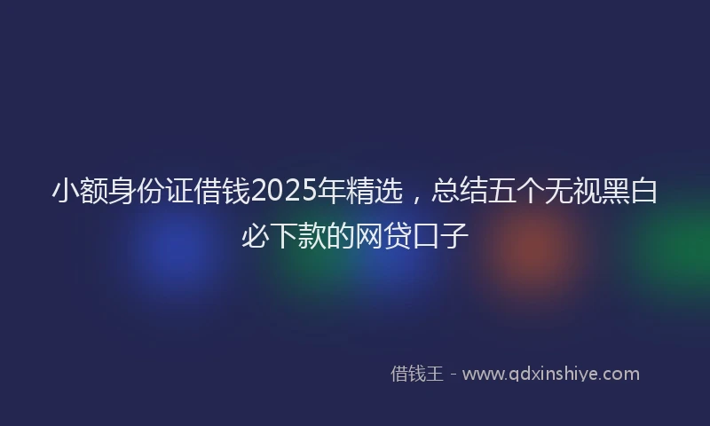 小额身份证借钱2025年精选，总结五个无视黑白必下款的网贷口子