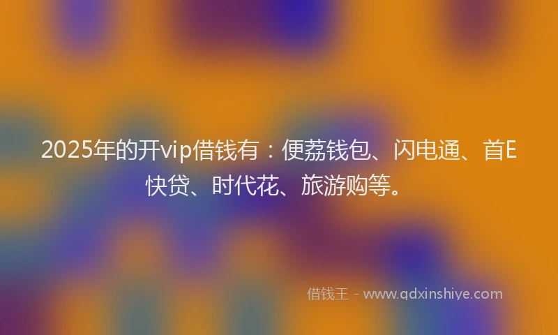 2025年的开vip借钱有：便荔钱包、闪电通、首E快贷、时代花、旅游购等。