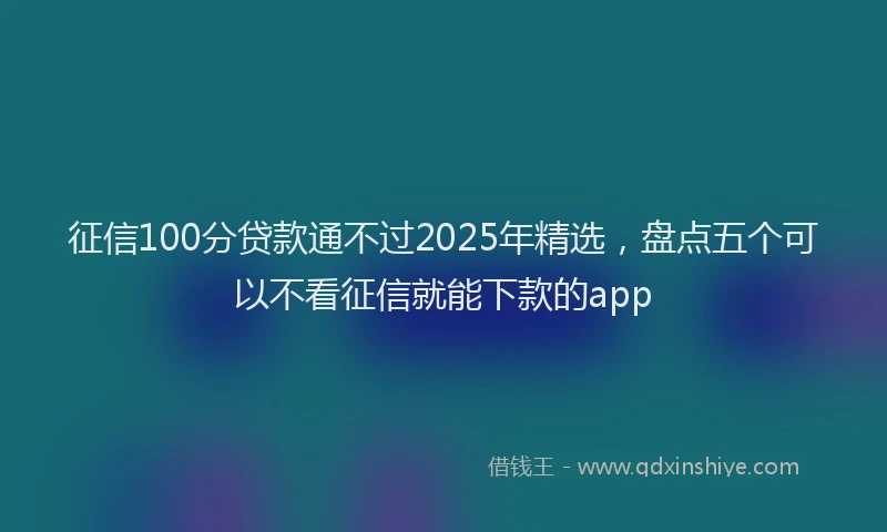 征信100分贷款通不过2025年精选，盘点五个可以不看征信就能下款的app