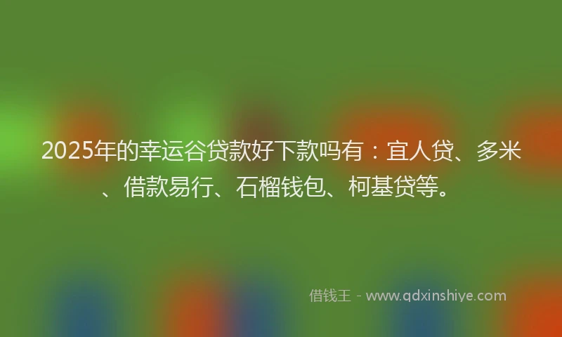 2025年的幸运谷贷款好下款吗有：宜人贷、多米、借款易行、石榴钱包、柯基贷等。