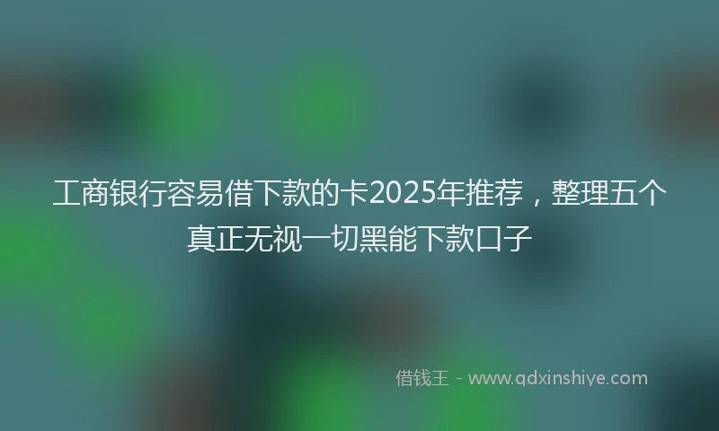 工商银行容易借下款的卡2025年推荐，整理五个真正无视一切黑能下款口子