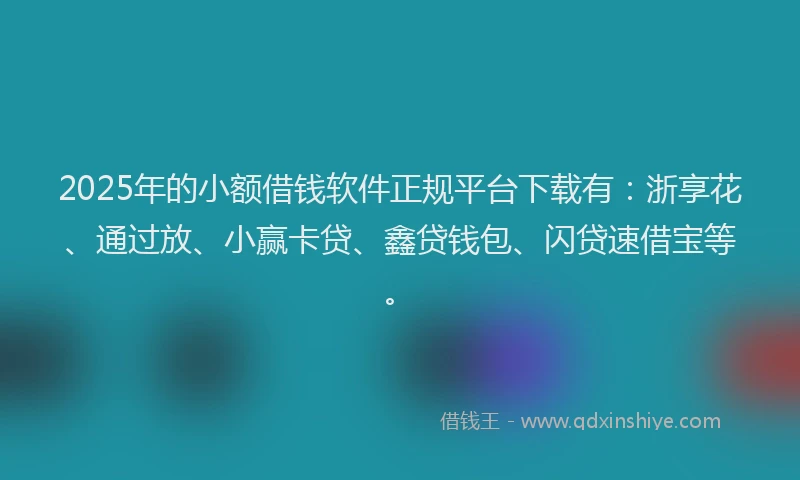 2025年的小额借钱软件正规平台下载有：浙享花、通过放、小赢卡贷、鑫贷钱包、闪贷速借宝等。
