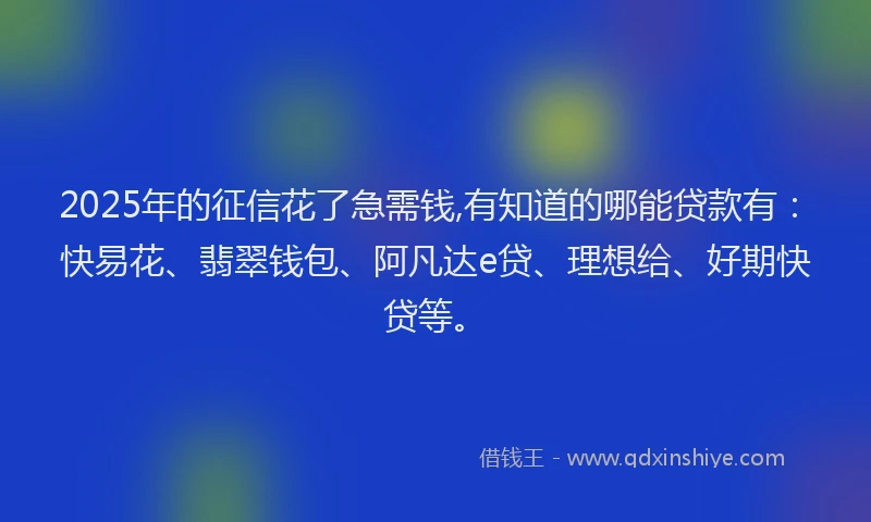 2025年的征信花了急需钱,有知道的哪能贷款有：快易花、翡翠钱包、阿凡达e贷、理想给、好期快贷等。