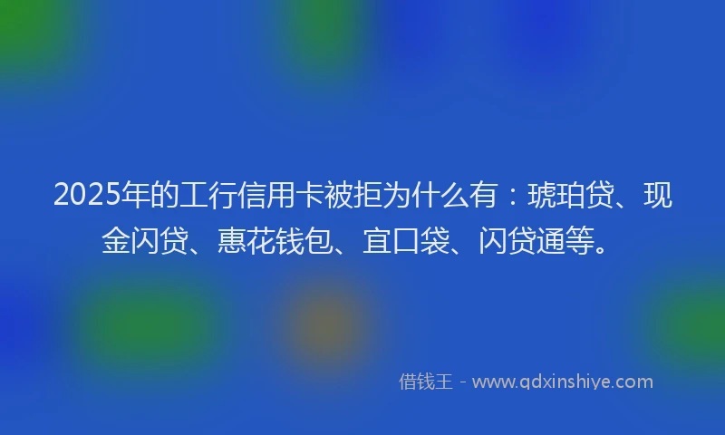 2025年的工行信用卡被拒为什么有：琥珀贷、现金闪贷、惠花钱包、宜口袋、闪贷通等。