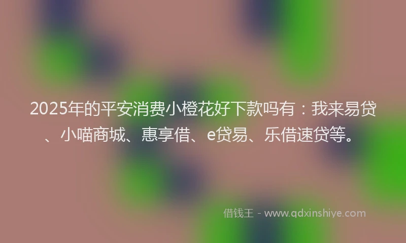 2025年的平安消费小橙花好下款吗有：我来易贷、小喵商城、惠享借、e贷易、乐借速贷等。