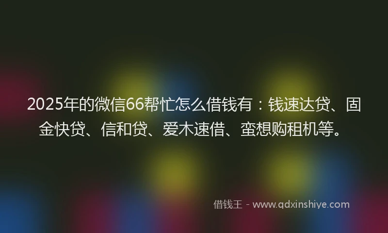 2025年的微信66帮忙怎么借钱有：钱速达贷、固金快贷、信和贷、爱木速借、蛮想购租机等。
