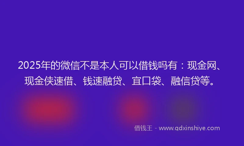 2025年的微信不是本人可以借钱吗有：现金网、现金侠速借、钱速融贷、宜口袋、融信贷等。