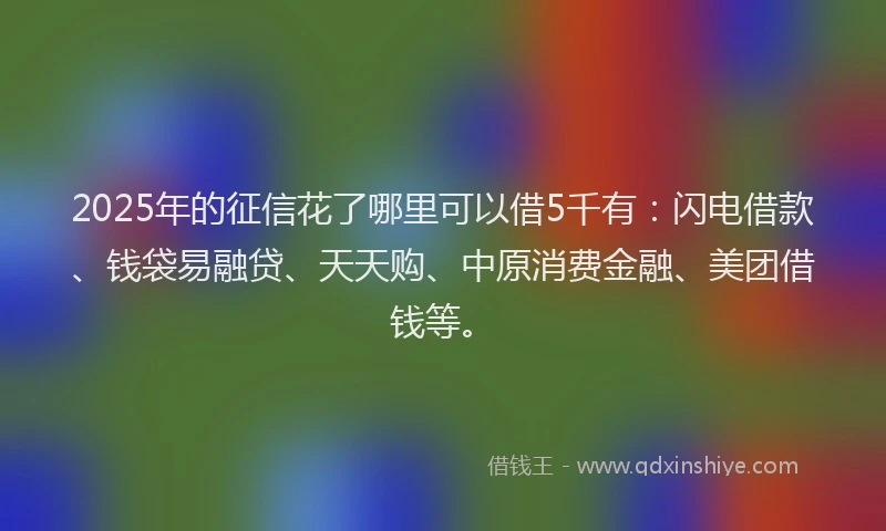 2025年的征信花了哪里可以借5千有：闪电借款、钱袋易融贷、天天购、中原消费金融、美团借钱等。