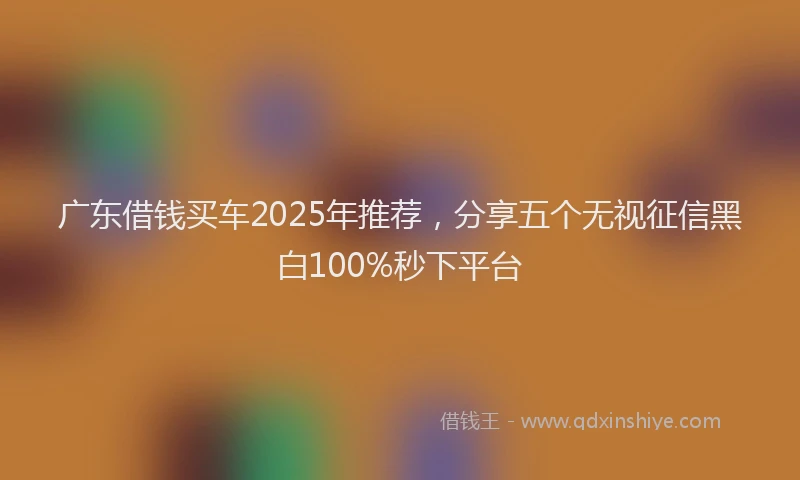 广东借钱买车2025年推荐，分享五个无视征信黑白100%秒下平台