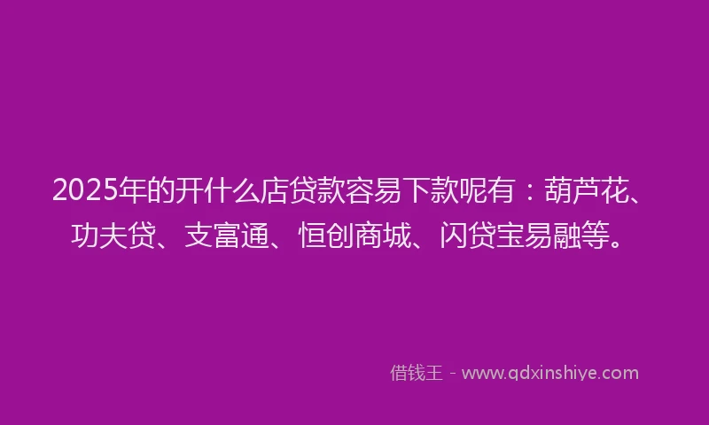 2025年的开什么店贷款容易下款呢有：葫芦花、功夫贷、支富通、恒创商城、闪贷宝易融等。