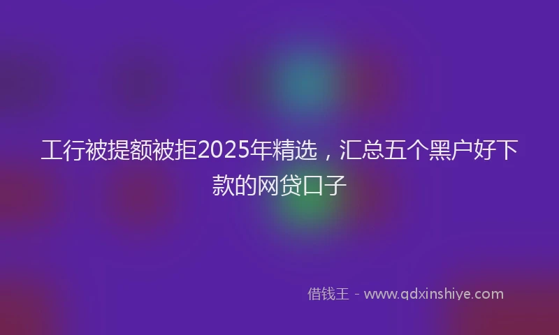 工行被提额被拒2025年精选，汇总五个黑户好下款的网贷口子