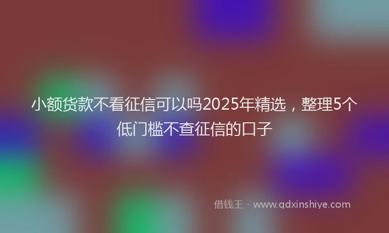 小额货款不看征信可以吗2025年精选，整理5个低门槛不查征信的口子