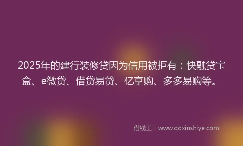 2025年的建行装修贷因为信用被拒有：快融贷宝盒、e微贷、借贷易贷、亿享购、多多易购等。