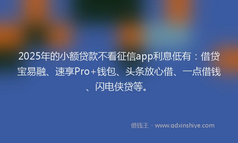 2025年的小额贷款不看征信app利息低有：借贷宝易融、速享Pro+钱包、头条放心借、一点借钱、闪电侠贷等。