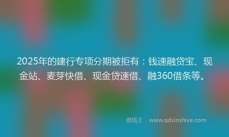 2025年的建行专项分期被拒有：钱速融贷宝、现金站、麦芽快借、现金贷速借、融360借条等。