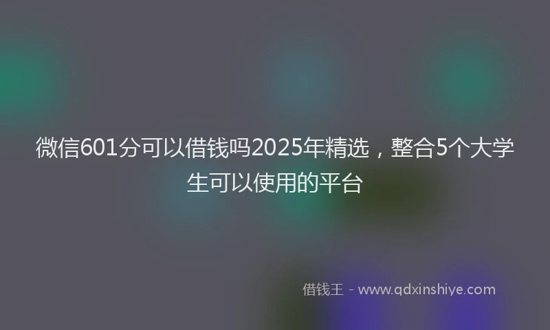 微信601分可以借钱吗2025年精选，整合5个大学生可以使用的平台