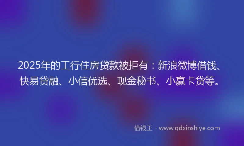 2025年的工行住房贷款被拒有：新浪微博借钱、快易贷融、小信优选、现金秘书、小赢卡贷等。